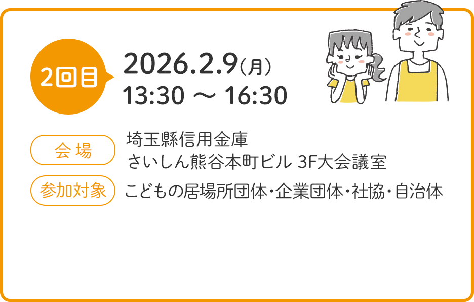 2回目 2026.2.9(月) 13:30 ～ 16:30 会場 埼玉縣信用金庫 さいしん熊谷本町ビル 3F大会議室 参加対象 こどもの居場所団体・企業団体・社協・自治体