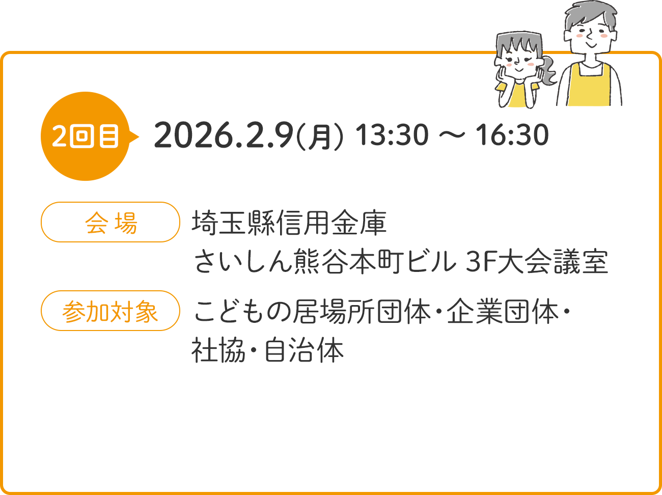 2回目 2026.2.9(月) 13:30 ～ 16:30 会場 埼玉縣信用金庫 さいしん熊谷本町ビル 3F大会議室 参加対象 こどもの居場所団体・企業団体・社協・自治体
